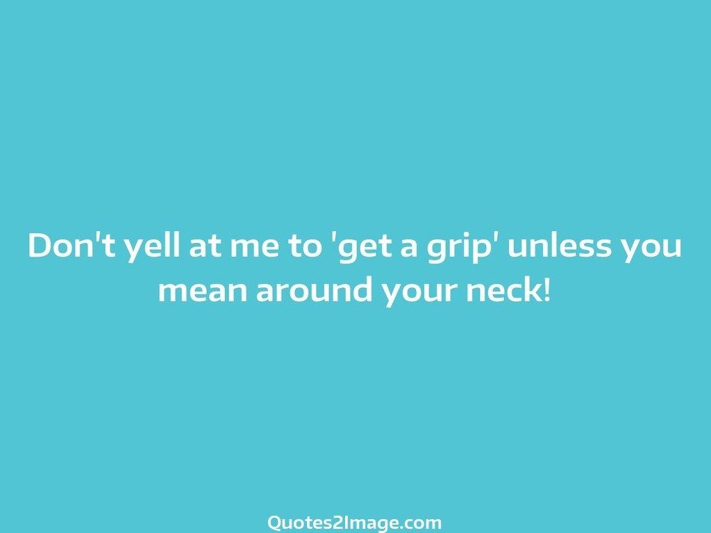 Dont yell at me to get a grip unless