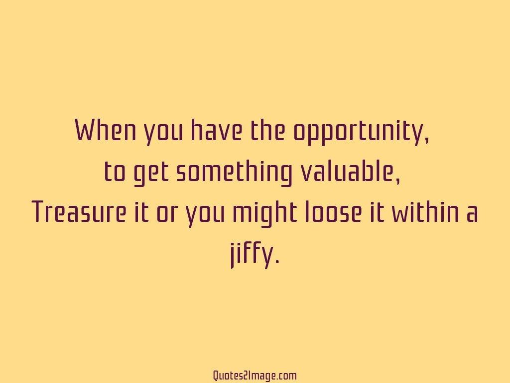 Treasure it or you might loose it within a jiffy